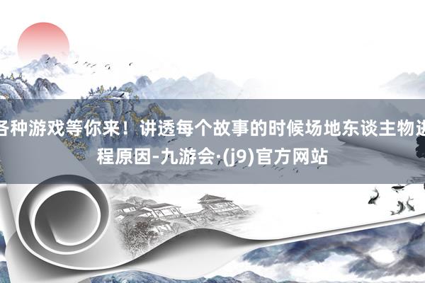 各种游戏等你来！讲透每个故事的时候场地东谈主物进程原因-九游会·(j9)官方网站