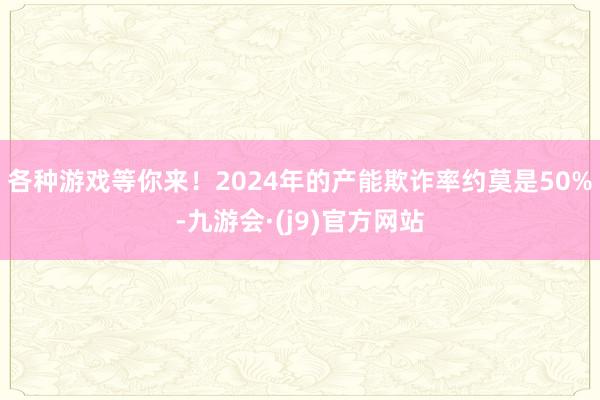 各种游戏等你来！2024年的产能欺诈率约莫是50%-九游会·(j9)官方网站