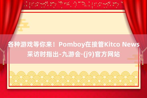 各种游戏等你来！Pomboy在接管Kitco News采访时指出-九游会·(j9)官方网站