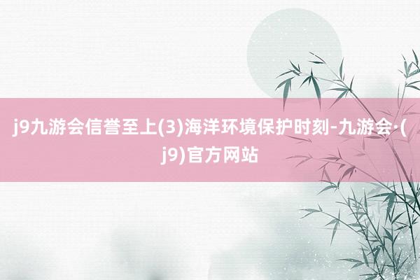 j9九游会信誉至上(3)海洋环境保护时刻-九游会·(j9)官方网站