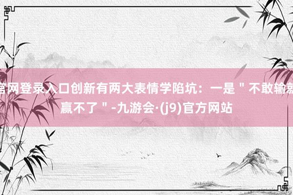 官网登录入口创新有两大表情学陷坑：一是＂不敢输就赢不了＂-九游会·(j9)官方网站
