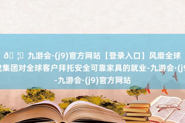 🦄九游会·(j9)官方网站【登录入口】风靡全球的娱乐游戏集团对全球客户拜托安全可靠家具的就业-九游会·(j9)官方网站