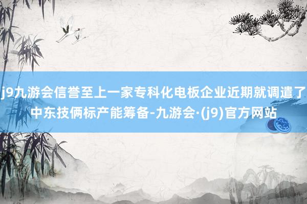 j9九游会信誉至上一家专科化电板企业近期就调遣了中东技俩标产能筹备-九游会·(j9)官方网站