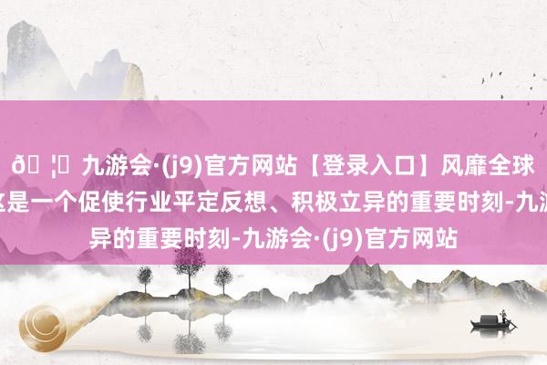 🦄九游会·(j9)官方网站【登录入口】风靡全球的娱乐游戏集团这是一个促使行业平定反想、积极立异的重要时刻-九游会·(j9)官方网站