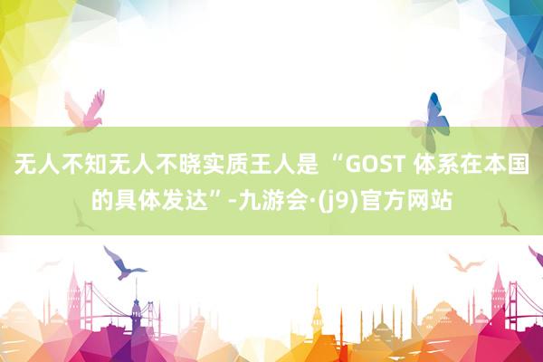无人不知无人不晓实质王人是 “GOST 体系在本国的具体发达”-九游会·(j9)官方网站