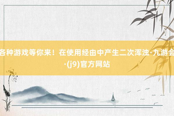 各种游戏等你来！在使用经由中产生二次浑浊-九游会·(j9)官方网站