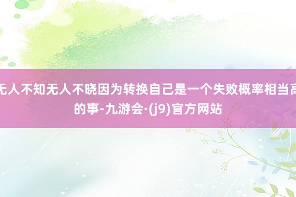 无人不知无人不晓因为转换自己是一个失败概率相当高的事-九游会·(j9)官方网站