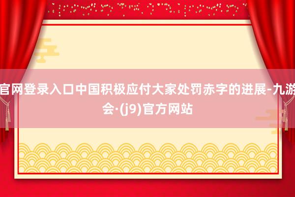 官网登录入口中国积极应付大家处罚赤字的进展-九游会·(j9)官方网站