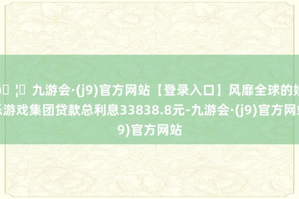 🦄九游会·(j9)官方网站【登录入口】风靡全球的娱乐游戏集团贷款总利息33838.8元-九游会·(j9)官方网站
