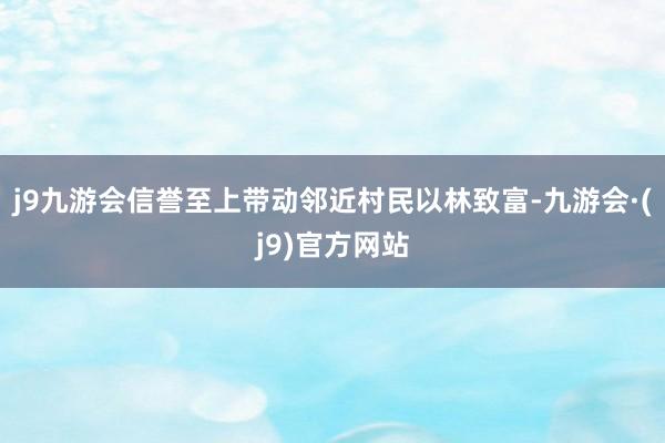 j9九游会信誉至上带动邻近村民以林致富-九游会·(j9)官方网站