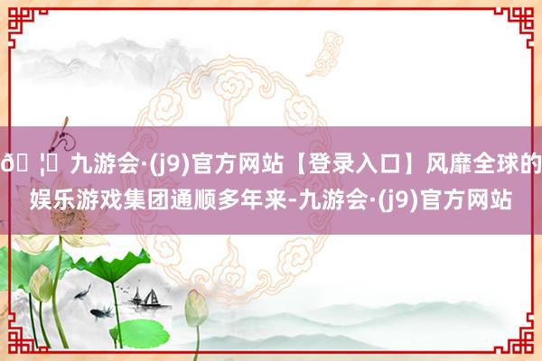 🦄九游会·(j9)官方网站【登录入口】风靡全球的娱乐游戏集团通顺多年来-九游会·(j9)官方网站