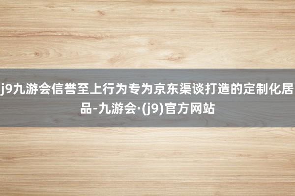 j9九游会信誉至上行为专为京东渠谈打造的定制化居品-九游会·(j9)官方网站