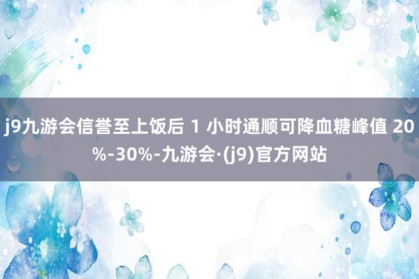 j9九游会信誉至上饭后 1 小时通顺可降血糖峰值 20%-30%-九游会·(j9)官方网站