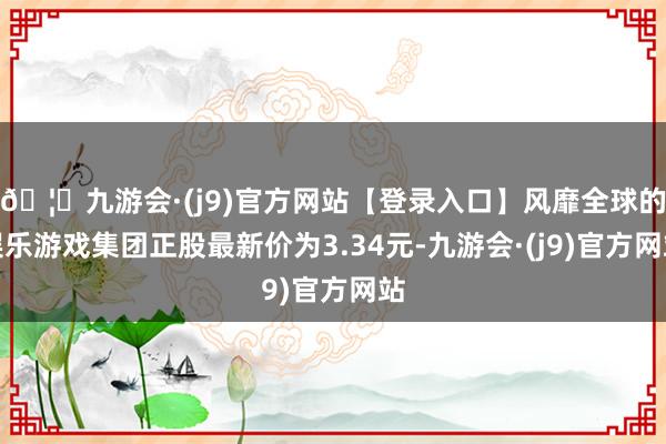 🦄九游会·(j9)官方网站【登录入口】风靡全球的娱乐游戏集团正股最新价为3.34元-九游会·(j9)官方网站