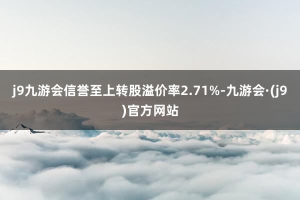 j9九游会信誉至上转股溢价率2.71%-九游会·(j9)官方网站