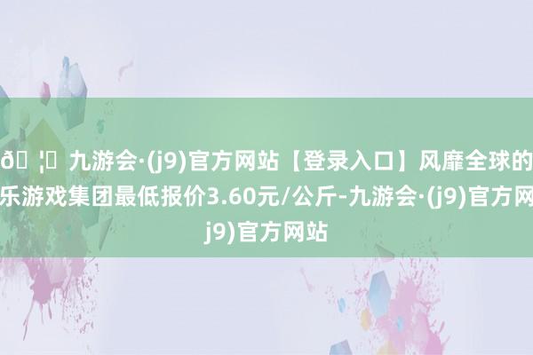 🦄九游会·(j9)官方网站【登录入口】风靡全球的娱乐游戏集团最低报价3.60元/公斤-九游会·(j9)官方网站