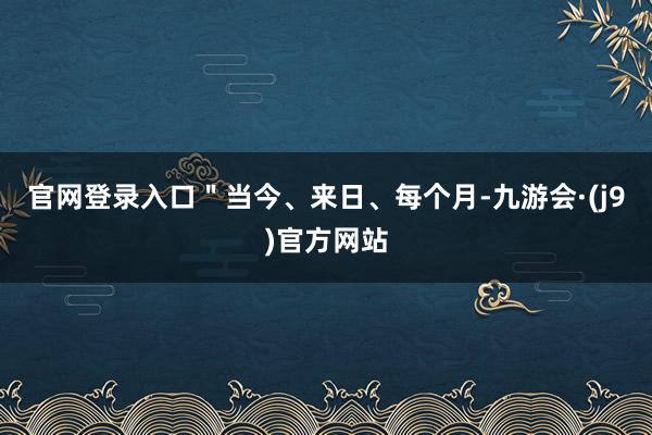 官网登录入口＂当今、来日、每个月-九游会·(j9)官方网站