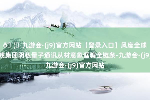 🦄九游会·(j9)官方网站【登录入口】风靡全球的娱乐游戏集团阴私量子通讯从材意象诓骗全链条-九游会·(j9)官方网站