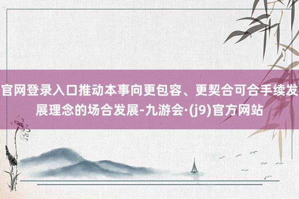 官网登录入口推动本事向更包容、更契合可合手续发展理念的场合发展-九游会·(j9)官方网站