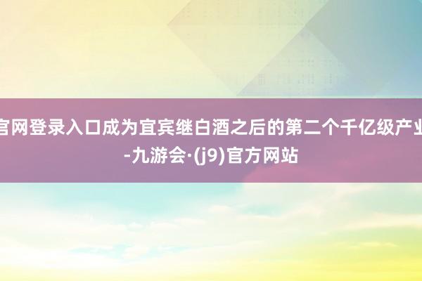 官网登录入口成为宜宾继白酒之后的第二个千亿级产业-九游会·(j9)官方网站