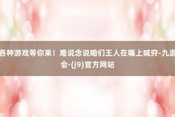 各种游戏等你来!难说念说咱们王人在嘴上喊穷-九游会·(j9)官方网站