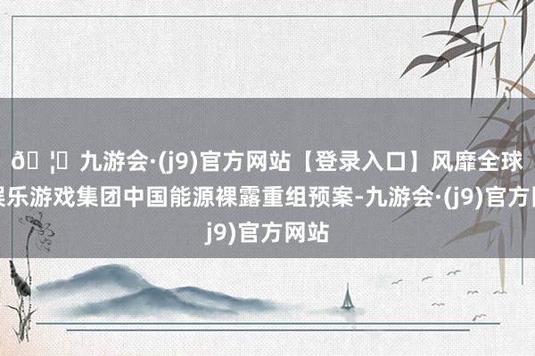 🦄九游会·(j9)官方网站【登录入口】风靡全球的娱乐游戏集团中国能源裸露重组预案-九游会·(j9)官方网站