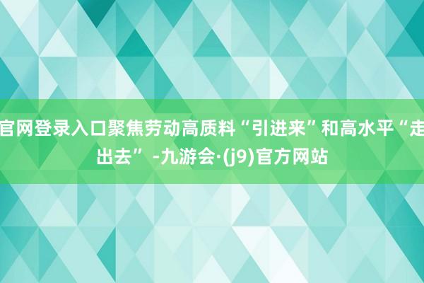官网登录入口聚焦劳动高质料“引进来”和高水平“走出去” -九游会·(j9)官方网站