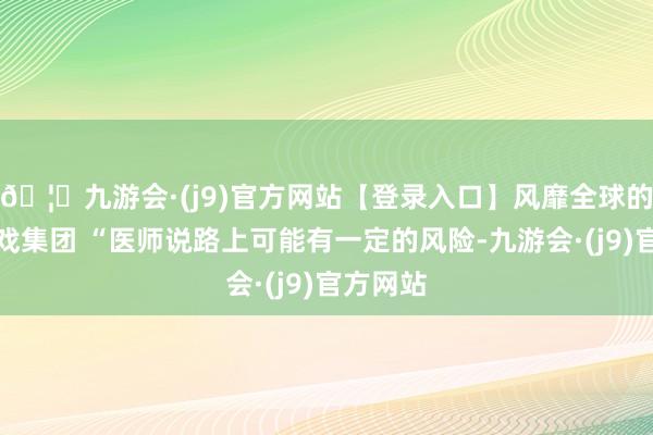 🦄九游会·(j9)官方网站【登录入口】风靡全球的娱乐游戏集团 “医师说路上可能有一定的风险-九游会·(j9)官方网站