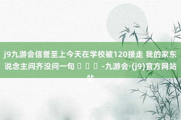 j9九游会信誉至上今天在学校被120接走 我的家东说念主问齐没问一句 ​​​-九游会·(j9)官方网站
