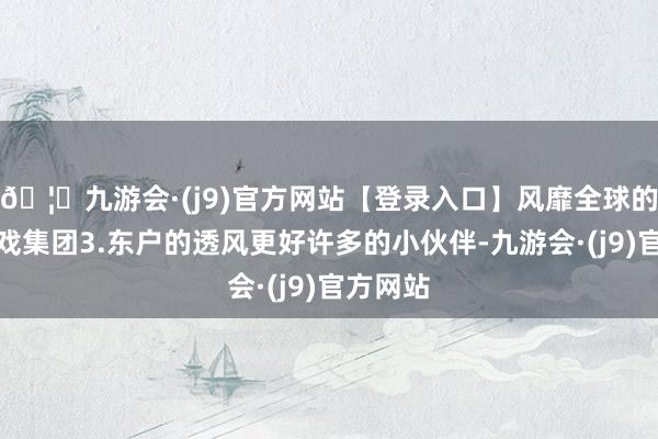 🦄九游会·(j9)官方网站【登录入口】风靡全球的娱乐游戏集团3.东户的透风更好许多的小伙伴-九游会·(j9)官方网站