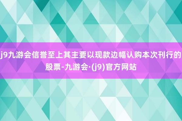 j9九游会信誉至上其主要以现款边幅认购本次刊行的股票-九游会·(j9)官方网站