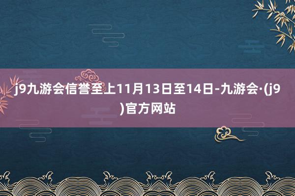 j9九游会信誉至上11月13日至14日-九游会·(j9)官方网站