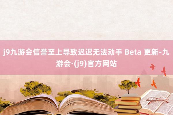 j9九游会信誉至上导致迟迟无法动手 Beta 更新-九游会·(j9)官方网站