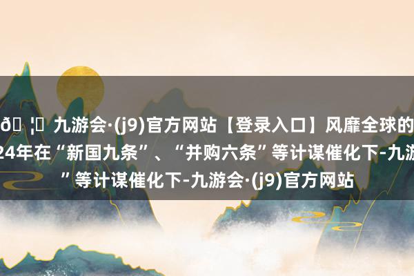 🦄九游会·(j9)官方网站【登录入口】风靡全球的娱乐游戏集团2024年在“新国九条”、“并购六条”等计谋催化下-九游会·(j9)官方网站