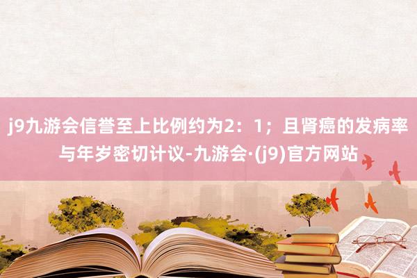 j9九游会信誉至上比例约为2:1;且肾癌的发病率与年岁密切计议-九游会·(j9)官方网站