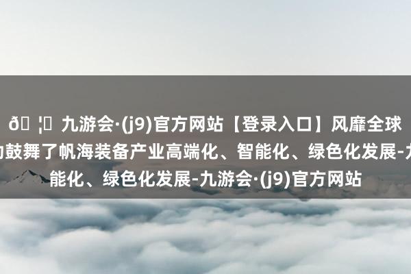 🦄九游会·(j9)官方网站【登录入口】风靡全球的娱乐游戏集团有劲鼓舞了帆海装备产业高端化、智能化、绿色化发展-九游会·(j9)官方网站