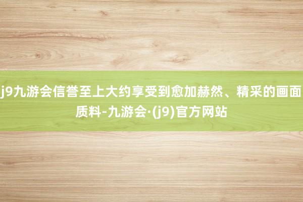 j9九游会信誉至上大约享受到愈加赫然、精采的画面质料-九游会·(j9)官方网站