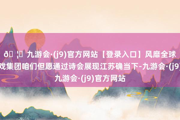 🦄九游会·(j9)官方网站【登录入口】风靡全球的娱乐游戏集团咱们但愿通过诗会展现江苏确当下-九游会·(j9)官方网站