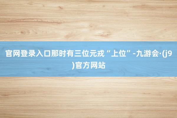 官网登录入口那时有三位元戎“上位”-九游会·(j9)官方网站