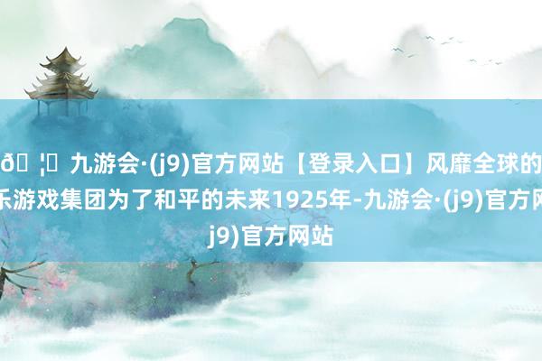 🦄九游会·(j9)官方网站【登录入口】风靡全球的娱乐游戏集团为了和平的未来1925年-九游会·(j9)官方网站