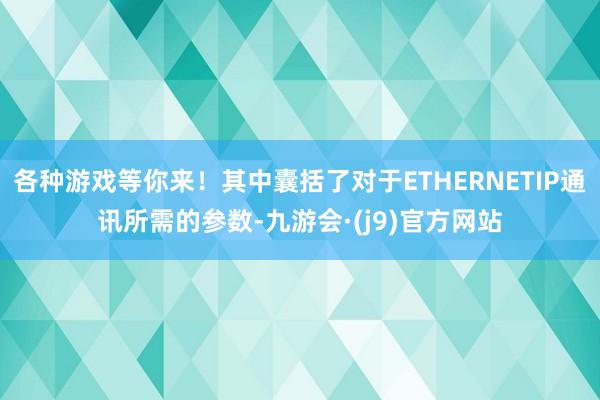 各种游戏等你来！其中囊括了对于ETHERNETIP通讯所需的参数-九游会·(j9)官方网站