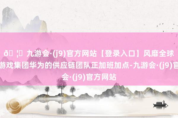 🦄九游会·(j9)官方网站【登录入口】风靡全球的娱乐游戏集团华为的供应链团队正加班加点-九游会·(j9)官方网站