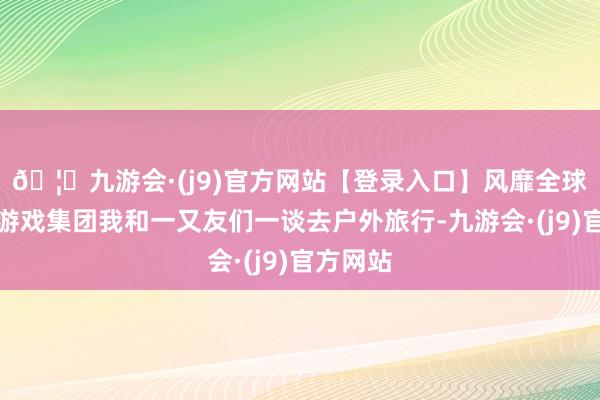 🦄九游会·(j9)官方网站【登录入口】风靡全球的娱乐游戏集团我和一又友们一谈去户外旅行-九游会·(j9)官方网站