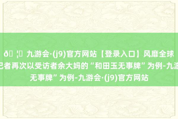 🦄九游会·(j9)官方网站【登录入口】风靡全球的娱乐游戏集团记者再次以受访者余大妈的“和田玉无事牌”为例-九游会·(j9)官方网站