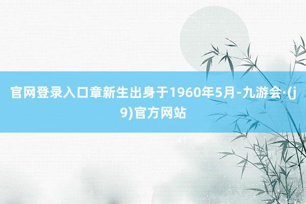 官网登录入口章新生出身于1960年5月-九游会·(j9)官方网站