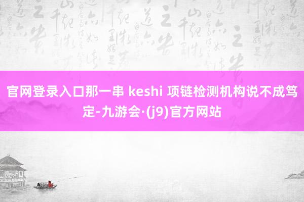 官网登录入口那一串 keshi 项链检测机构说不成笃定-九游会·(j9)官方网站
