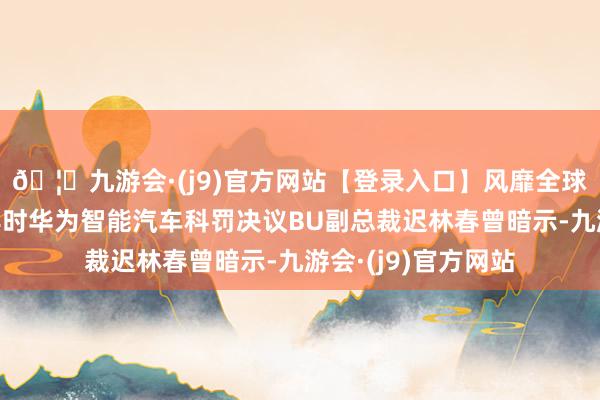 🦄九游会·(j9)官方网站【登录入口】风靡全球的娱乐游戏集团其时华为智能汽车科罚决议BU副总裁迟林春曾暗示-九游会·(j9)官方网站
