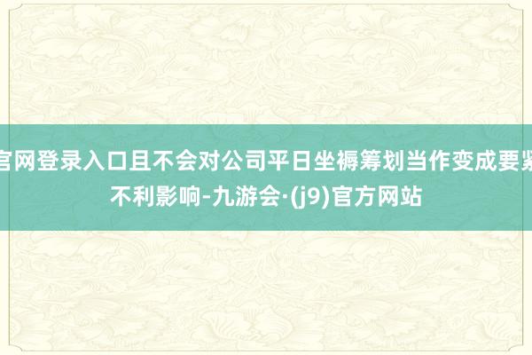 官网登录入口且不会对公司平日坐褥筹划当作变成要紧不利影响-九游会·(j9)官方网站