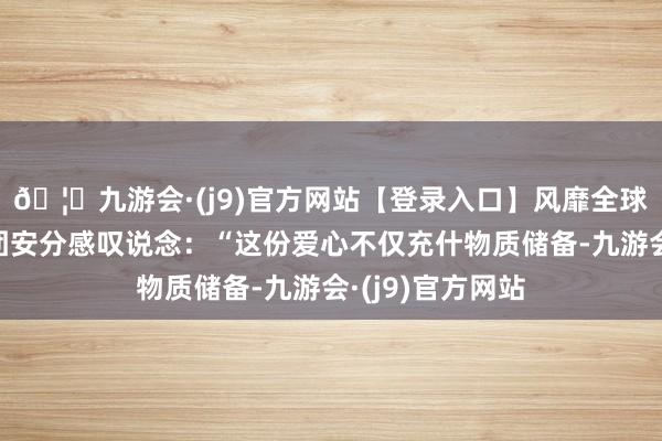 🦄九游会·(j9)官方网站【登录入口】风靡全球的娱乐游戏集团安分感叹说念:“这份爱心不仅充什物质储备-九游会·(j9)官方网站