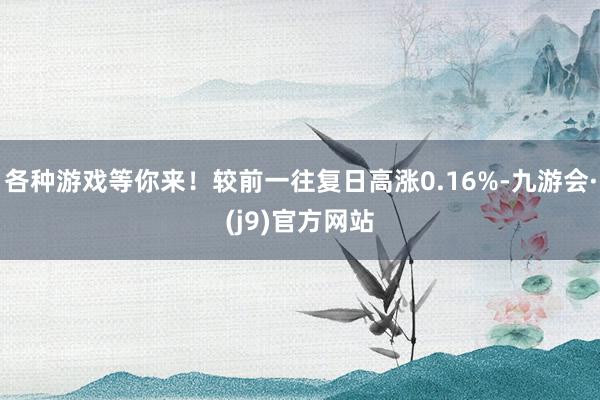 各种游戏等你来！较前一往复日高涨0.16%-九游会·(j9)官方网站